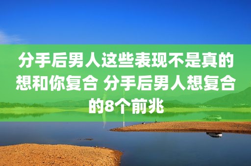 分手后男人这些表现不是真的想和你复合 分手后男人想复合的8个前兆