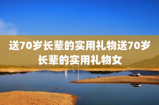 送70岁长辈的实用礼物送70岁长辈的实用礼物女