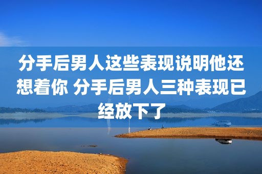 分手后男人这些表现说明他还想着你 分手后男人三种表现已经放下了