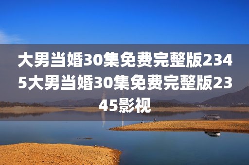 大男当婚30集免费完整版2345大男当婚30集免费完整版2345影视