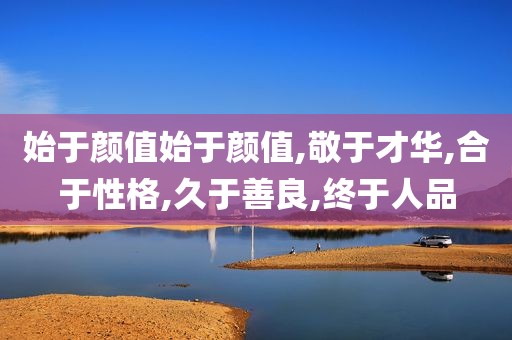 始于颜值始于颜值,敬于才华,合于性格,久于善良,终于人品