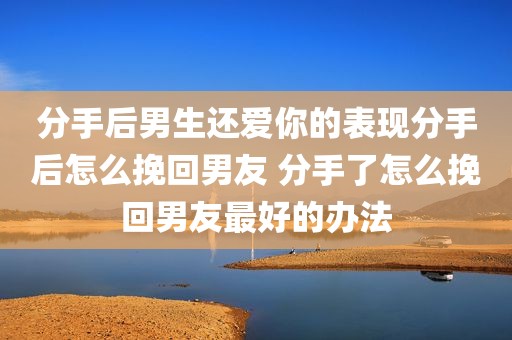分手后男生还爱你的表现分手后怎么挽回男友 分手了怎么挽回男友最好的办法