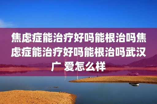 焦虑症能治疗好吗能根治吗焦虑症能治疗好吗能根治吗武汉广 爱怎么样