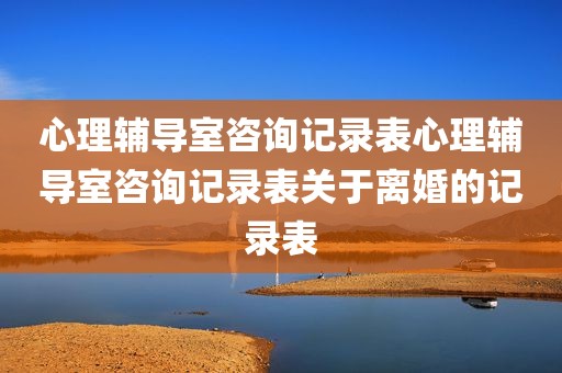 心理辅导室咨询记录表心理辅导室咨询记录表关于离婚的记录表