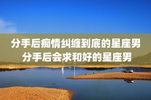 分手后痴情纠缠到底的星座男 分手后会求和好的星座男
