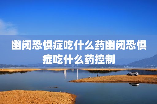 幽闭恐惧症吃什么药幽闭恐惧症吃什么药控制