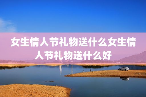 女生情人节礼物送什么女生情人节礼物送什么好