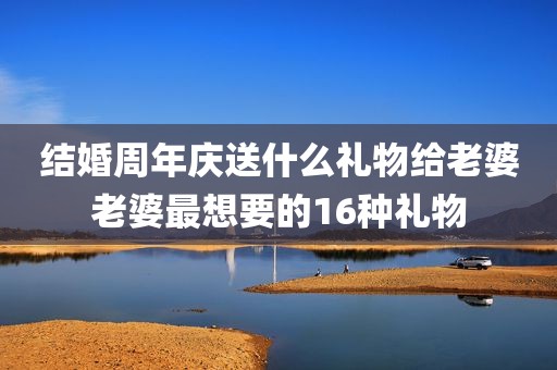 结婚周年庆送什么礼物给老婆老婆最想要的16种礼物