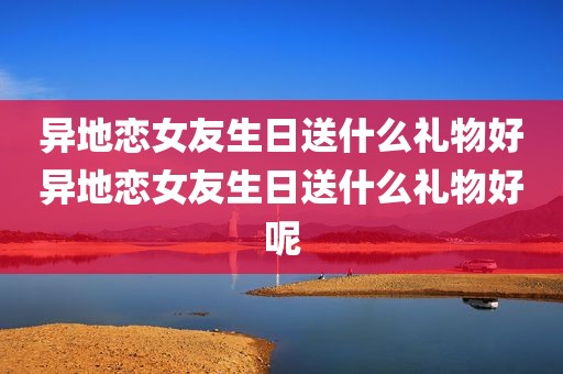 异地恋女友生日送什么礼物好异地恋女友生日送什么礼物好呢