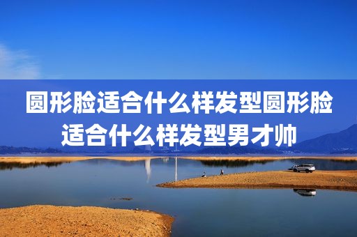 圆形脸适合什么样发型圆形脸适合什么样发型男才帅