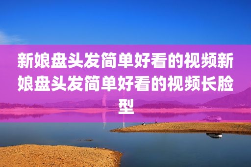 新娘盘头发简单好看的视频新娘盘头发简单好看的视频长脸型