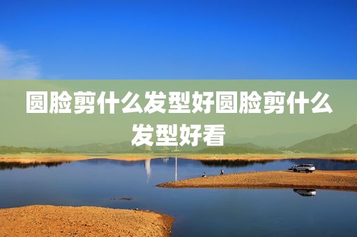圆脸剪什么发型好圆脸剪什么发型好看