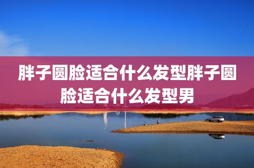 胖子圆脸适合什么发型胖子圆脸适合什么发型男