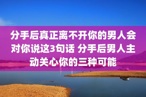 分手后真正离不开你的男人会对你说这3句话 分手后男人主动关心你的三种可能