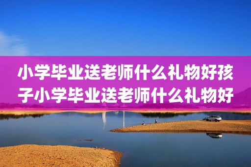小学毕业送老师什么礼物好孩子小学毕业送老师什么礼物好