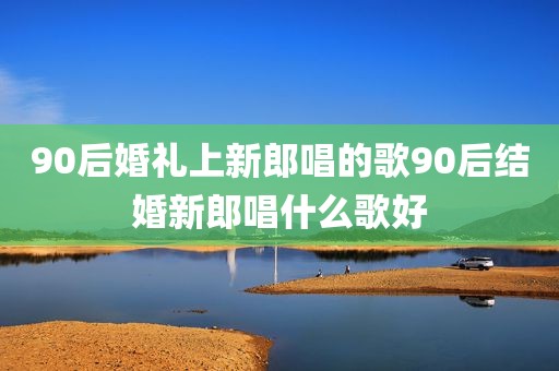 90后婚礼上新郎唱的歌90后结婚新郎唱什么歌好