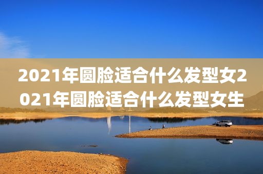2021年圆脸适合什么发型女2021年圆脸适合什么发型女生