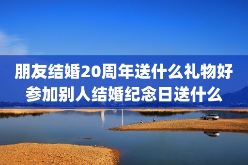 朋友结婚20周年送什么礼物好参加别人结婚纪念日送什么