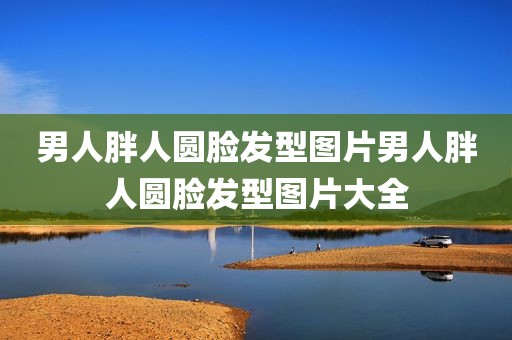 男人胖人圆脸发型图片男人胖人圆脸发型图片大全