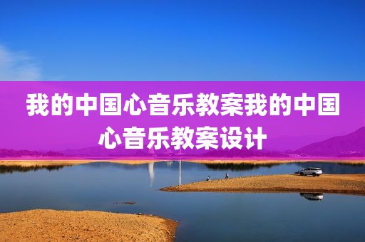 我的中国心音乐教案我的中国心音乐教案设计
