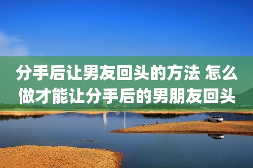 分手后让男友回头的方法 怎么做才能让分手后的男朋友回头