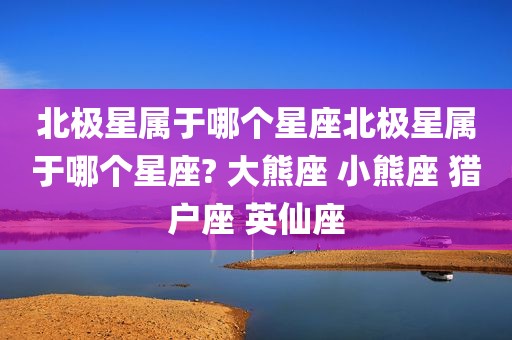 北极星属于哪个星座北极星属于哪个星座? 大熊座 小熊座 猎户座 英仙座