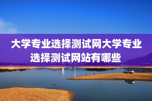 大学专业选择测试网大学专业选择测试网站有哪些