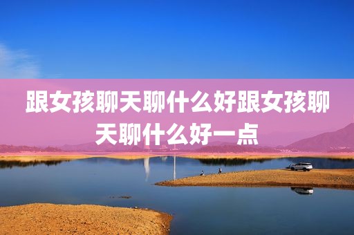 跟女孩聊天聊什么好跟女孩聊天聊什么好一点