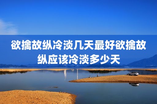 欲擒故纵冷淡几天最好欲擒故纵应该冷淡多少天