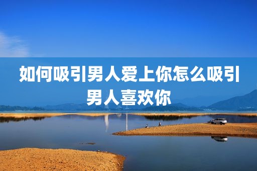 如何吸引男人爱上你怎么吸引男人喜欢你