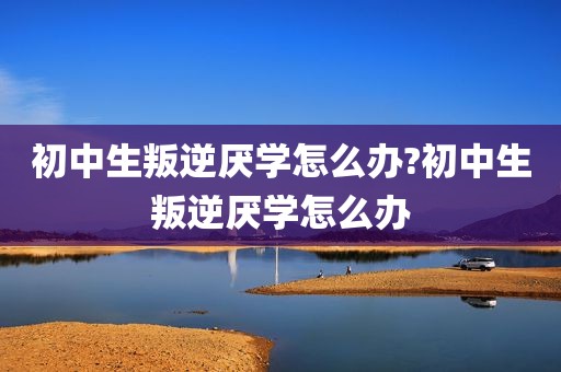 初中生叛逆厌学怎么办?初中生叛逆厌学怎么办