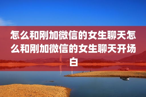 怎么和刚加微信的女生聊天怎么和刚加微信的女生聊天开场白