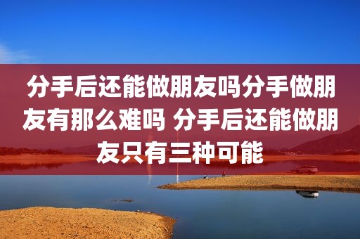 分手后还能做朋友吗分手做朋友有那么难吗 分手后还能做朋友只有三种可能