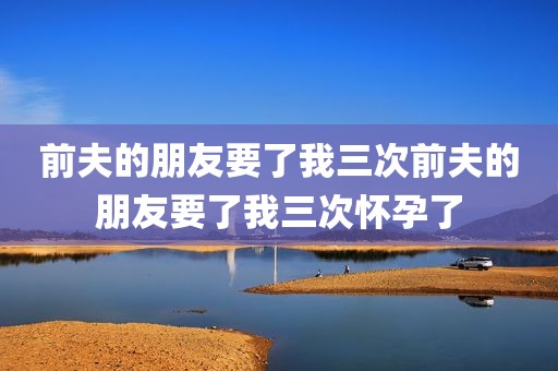 前夫的朋友要了我三次前夫的朋友要了我三次怀孕了