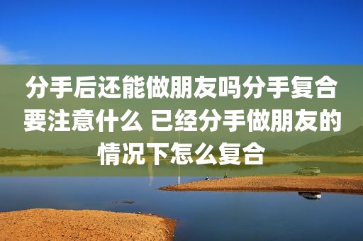 分手后还能做朋友吗分手复合要注意什么 已经分手做朋友的情况下怎么复合