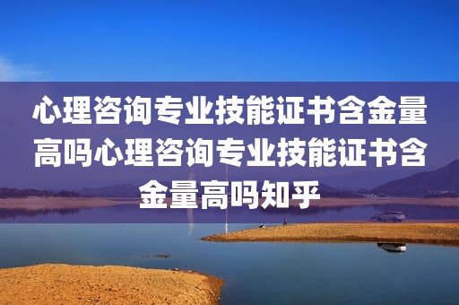 心理咨询专业技能证书含金量高吗心理咨询专业技能证书含金量高吗知乎