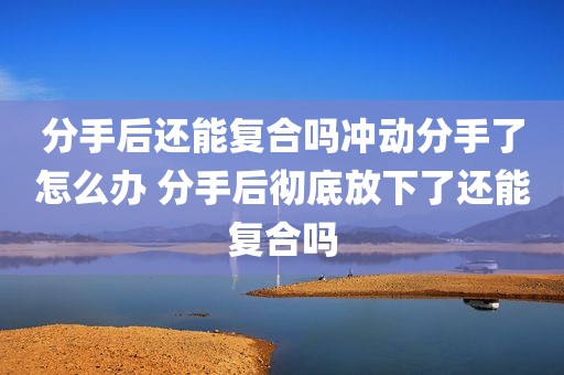 分手后还能复合吗冲动分手了怎么办 分手后彻底放下了还能复合吗