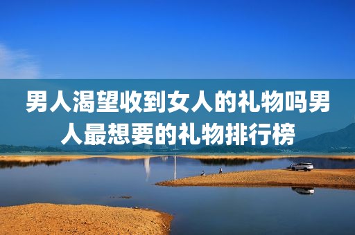 男人渴望收到女人的礼物吗男人最想要的礼物排行榜