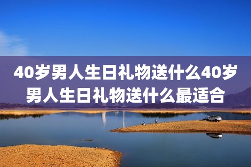 40岁男人生日礼物送什么40岁男人生日礼物送什么最适合