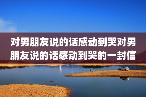 对男朋友说的话感动到哭对男朋友说的话感动到哭的一封信