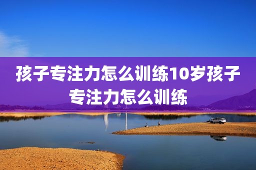 孩子专注力怎么训练10岁孩子专注力怎么训练