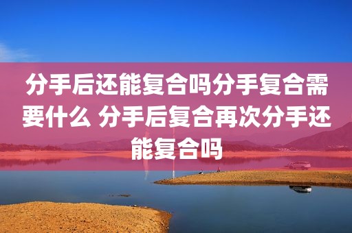 分手后还能复合吗分手复合需要什么 分手后复合再次分手还能复合吗