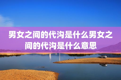 男女之间的代沟是什么男女之间的代沟是什么意思