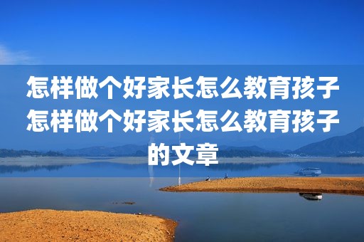 怎样做个好家长怎么教育孩子怎样做个好家长怎么教育孩子的文章