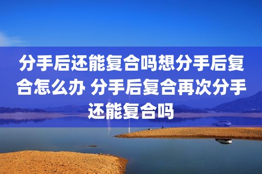 分手后还能复合吗想分手后复合怎么办 分手后复合再次分手还能复合吗