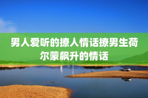 男人爱听的撩人情话撩男生荷尔蒙飙升的情话