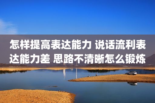 怎样提高表达能力 说话流利表达能力差 思路不清晰怎么锻炼