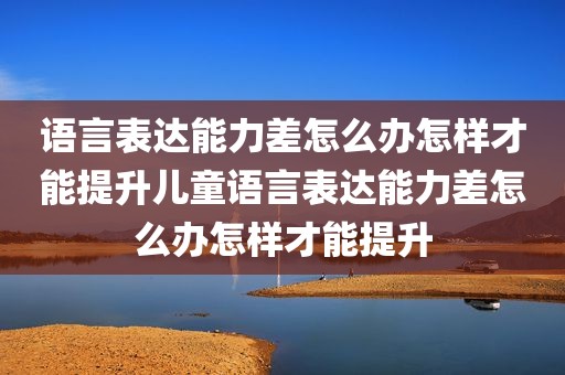 语言表达能力差怎么办怎样才能提升儿童语言表达能力差怎么办怎样才能提升
