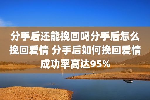 分手后还能挽回吗分手后怎么挽回爱情 分手后如何挽回爱情成功率高达95%