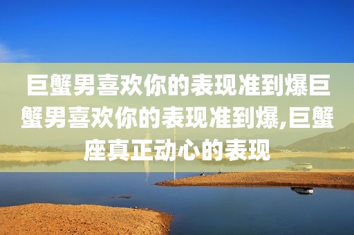巨蟹男喜欢你的表现准到爆巨蟹男喜欢你的表现准到爆,巨蟹座真正动心的表现